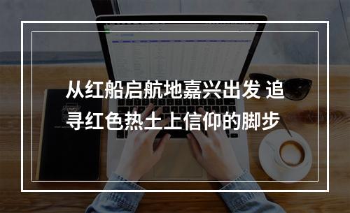 从红船启航地嘉兴出发 追寻红色热土上信仰的脚步