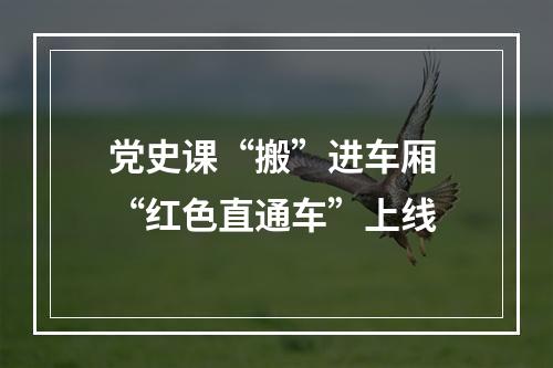 党史课“搬”进车厢 “红色直通车”上线