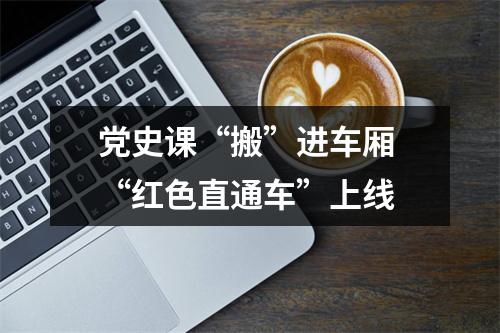 党史课“搬”进车厢 “红色直通车”上线