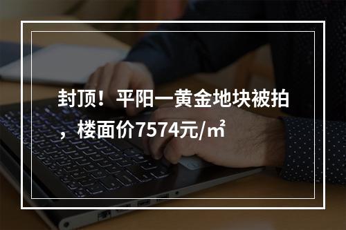 封顶！平阳一黄金地块被拍，楼面价7574元/㎡
