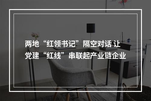 两地“红领书记”隔空对话 让党建“红线”串联起产业链企业