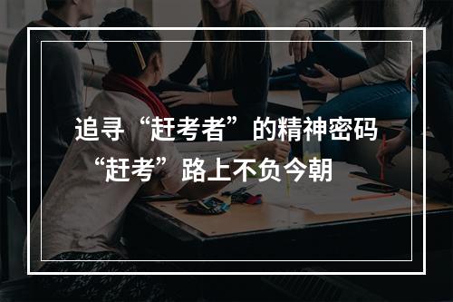 追寻“赶考者”的精神密码 “赶考”路上不负今朝