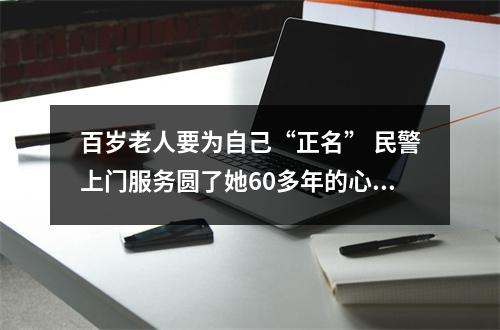 百岁老人要为自己“正名” 民警上门服务圆了她60多年的心愿