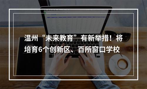 温州“未来教育”有新举措！将培育6个创新区、百所窗口学校
