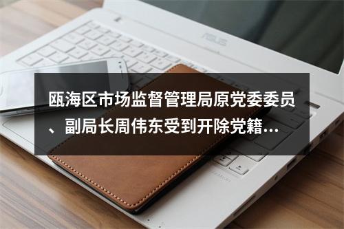 瓯海区市场监督管理局原党委委员、副局长周伟东受到开除党籍、开除公职处分