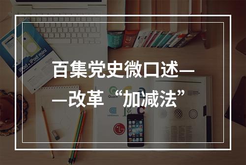 百集党史微口述——改革“加减法”