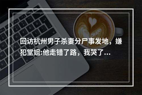 回访杭州男子杀妻分尸事发地，嫌犯堂姐:他走错了路，我哭了一夜