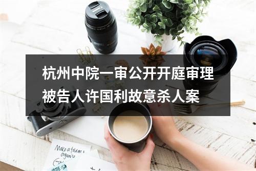 杭州中院一审公开开庭审理被告人许国利故意杀人案