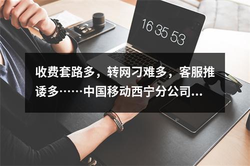 收费套路多，转网刁难多，客服推诿多……中国移动西宁分公司“三多”引争议 ...