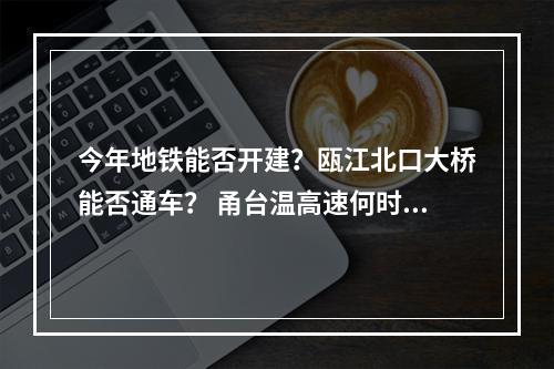 今年地铁能否开建？瓯江北口大桥能否通车？ 甬台温高速何时扩建？瓯越大桥何时通公...