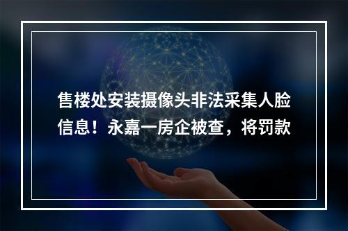 售楼处安装摄像头非法采集人脸信息！永嘉一房企被查，将罚款