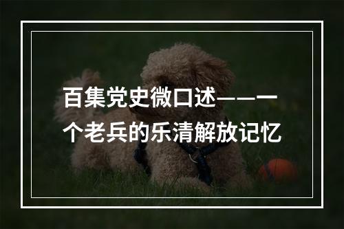 百集党史微口述——一个老兵的乐清解放记忆