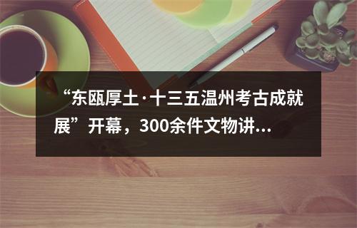 “东瓯厚土·十三五温州考古成就展”开幕，300余件文物讲述温州文化历史变迁
