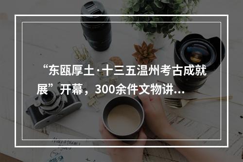 “东瓯厚土·十三五温州考古成就展”开幕，300余件文物讲述温州文化历史变迁