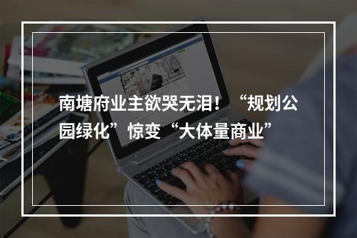 南塘府业主欲哭无泪！“规划公园绿化”惊变“大体量商业”