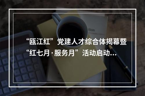 “瓯江红”党建人才综合体揭幕暨“红七月·服务月”活动启动仪式举行