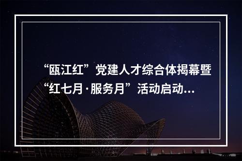 “瓯江红”党建人才综合体揭幕暨“红七月·服务月”活动启动仪式举行