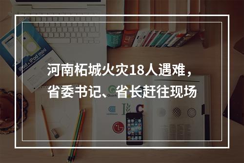 河南柘城火灾18人遇难，省委书记、省长赶往现场