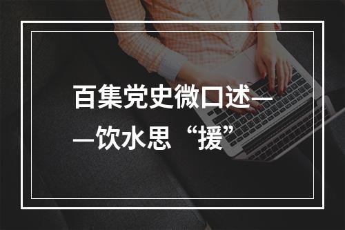 百集党史微口述——饮水思“援”