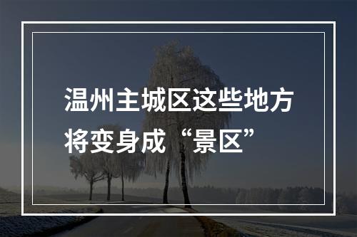 温州主城区这些地方将变身成“景区”