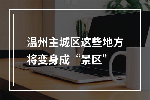 温州主城区这些地方将变身成“景区”