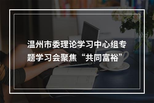 温州市委理论学习中心组专题学习会聚焦“共同富裕”