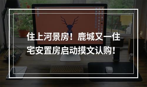 住上河景房！鹿城又一住宅安置房启动摸文认购！