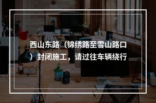 西山东路（锦绣路至雪山路口）封闭施工，请过往车辆绕行