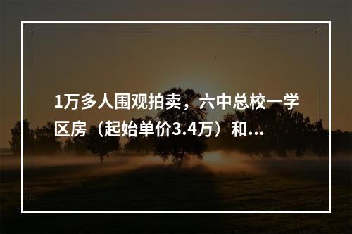 1万多人围观拍卖，六中总校一学区房（起始单价3.4万）和南浦六中一春晖学区 ...