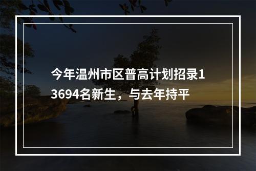 今年温州市区普高计划招录13694名新生，与去年持平