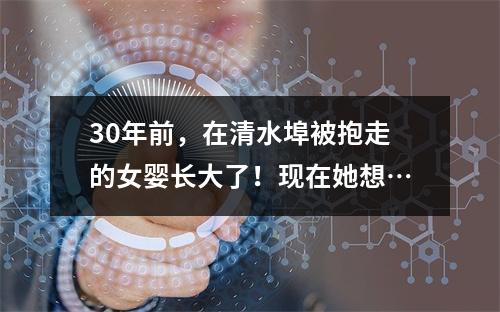 30年前，在清水埠被抱走的女婴长大了！现在她想…