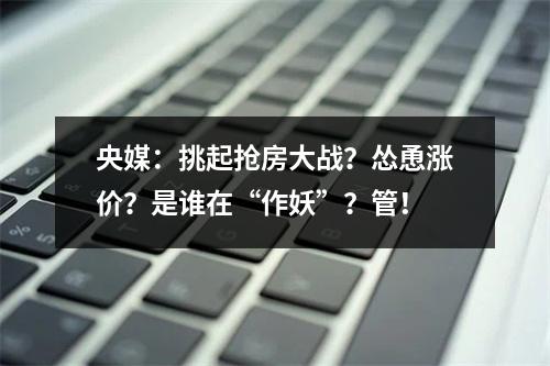 央媒：挑起抢房大战？怂恿涨价？是谁在“作妖”？管！