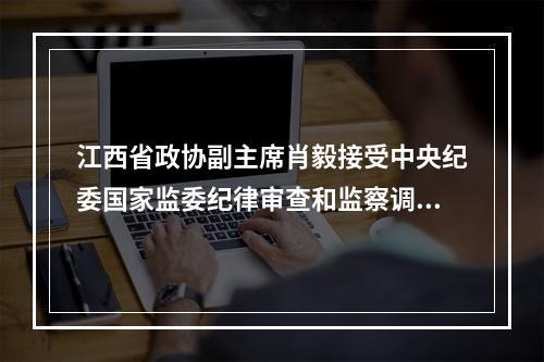 江西省政协副主席肖毅接受中央纪委国家监委纪律审查和监察调查