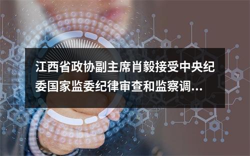 江西省政协副主席肖毅接受中央纪委国家监委纪律审查和监察调查