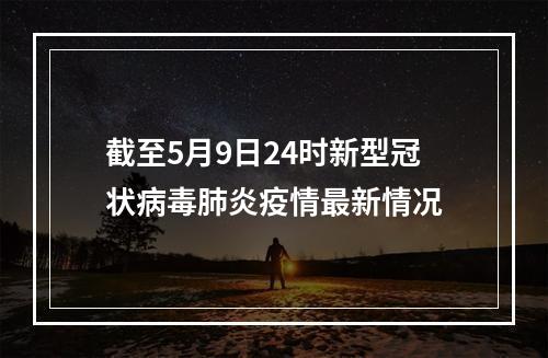 截至5月9日24时新型冠状病毒肺炎疫情最新情况