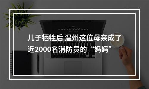 儿子牺牲后 温州这位母亲成了近2000名消防员的“妈妈”