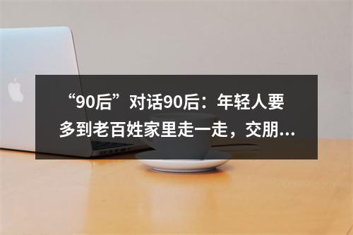 “90后”对话90后：年轻人要多到老百姓家里走一走，交朋友