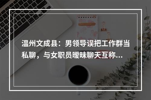 温州文成县：男领导误把工作群当私聊，与女职员暧昧聊天互称“宝贝”