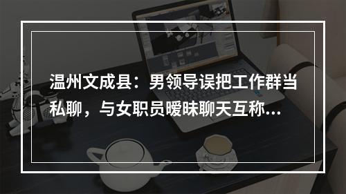 温州文成县：男领导误把工作群当私聊，与女职员暧昧聊天互称“宝贝”