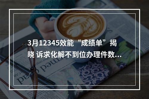 3月12345效能“成绩单”揭晓 诉求化解不到位办理件数量上升