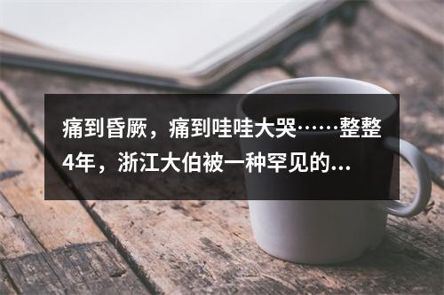 痛到昏厥，痛到哇哇大哭……整整4年，浙江大伯被一种罕见的病，折磨到怀疑 ...