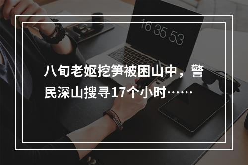 八旬老妪挖笋被困山中，警民深山搜寻17个小时……
