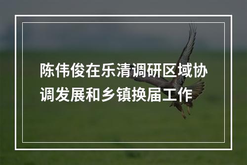 陈伟俊在乐清调研区域协调发展和乡镇换届工作