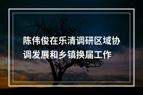 陈伟俊在乐清调研区域协调发展和乡镇换届工作