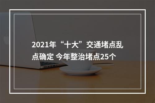 2021年“十大”交通堵点乱点确定 今年整治堵点25个