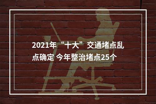 2021年“十大”交通堵点乱点确定 今年整治堵点25个