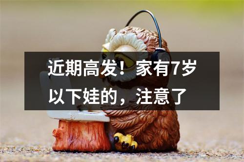 近期高发！家有7岁以下娃的，注意了