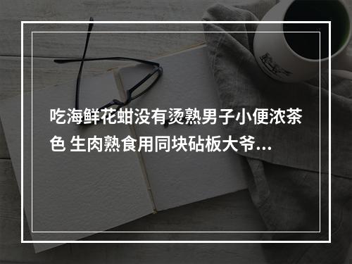 吃海鲜花蚶没有烫熟男子小便浓茶色 生肉熟食用同块砧板大爷全身都发黄 医生提醒食...