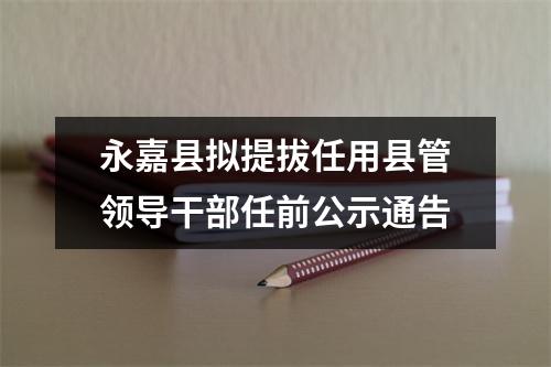 永嘉县拟提拔任用县管领导干部任前公示通告