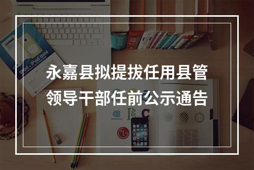 永嘉县拟提拔任用县管领导干部任前公示通告